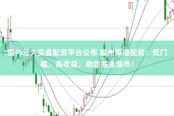 国内三大实盘配资平台公布 福州原油配资：低门槛，高收益，助您掘金油市！