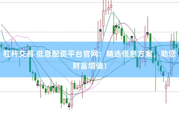 杠杆交易 低息配资平台官网：精选低息方案，助您财富增值！