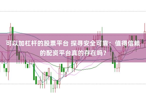 可以加杠杆的股票平台 探寻安全可靠：值得信赖的配资平台真的存在吗？