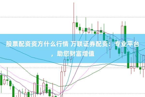 股票配资资方什么行情 万联证券配资：专业平台，助您财富增值