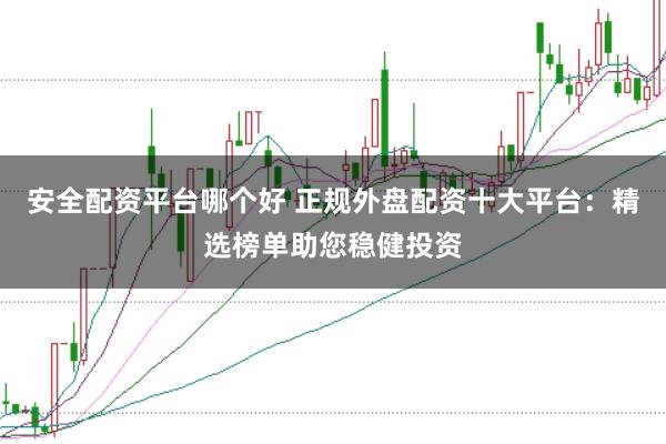 安全配资平台哪个好 正规外盘配资十大平台：精选榜单助您稳健投资