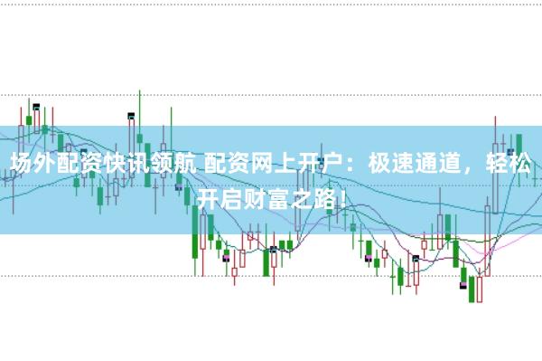 场外配资快讯领航 配资网上开户：极速通道，轻松开启财富之路！
