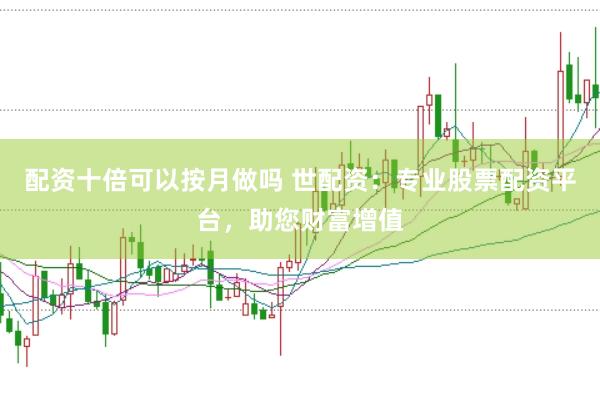配资十倍可以按月做吗 世配资：专业股票配资平台，助您财富增值