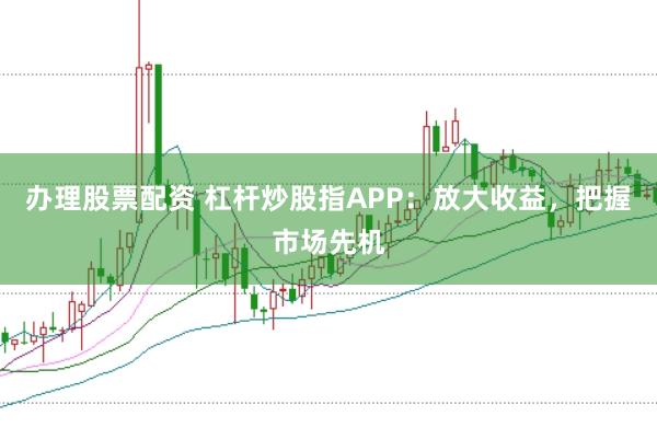 办理股票配资 杠杆炒股指APP：放大收益，把握市场先机