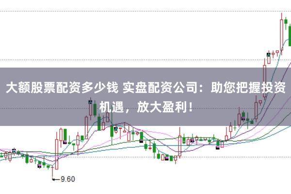 大额股票配资多少钱 实盘配资公司：助您把握投资机遇，放大盈利！