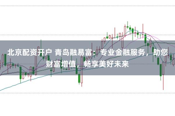 北京配资开户 青岛融易富：专业金融服务，助您财富增值，畅享美好未来