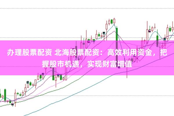 办理股票配资 北海股票配资：高效利用资金，把握股市机遇，实现财富增值