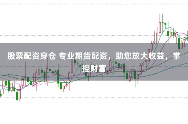 股票配资穿仓 专业期货配资，助您放大收益，掌控财富