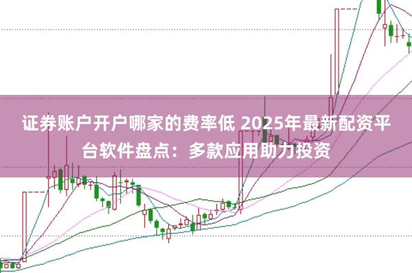 证券账户开户哪家的费率低 2025年最新配资平台软件盘点：多款应用助力投资