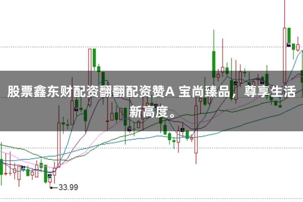股票鑫东财配资翻翻配资赞A 宝尚臻品，尊享生活新高度。