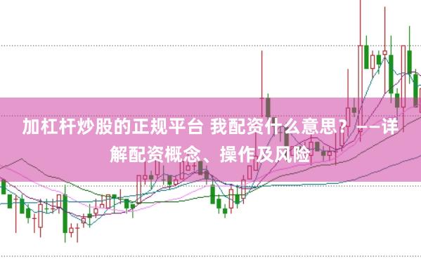 加杠杆炒股的正规平台 我配资什么意思？——详解配资概念、操作及风险