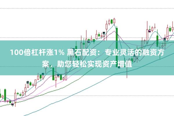 100倍杠杆涨1% 黑石配资：专业灵活的融资方案，助您轻松实现资产增值