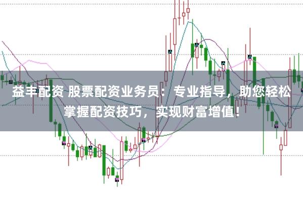益丰配资 股票配资业务员：专业指导，助您轻松掌握配资技巧，实现财富增值！