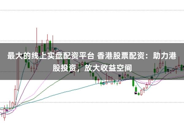 最大的线上实盘配资平台 香港股票配资：助力港股投资，放大收益空间