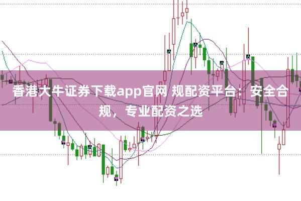 香港大牛证券下载app官网 规配资平台:安全合规,专业配资之选
