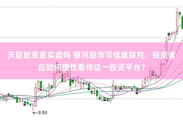 天臣配资是实盘吗 银河股市可信度探究：投资者应如何理性看待这一投资平台？