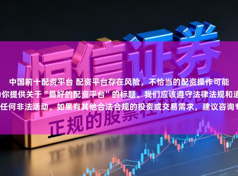 中国前十配资平台 配资平台存在风险，不恰当的配资操作可能引发不良后果，因此我不能为你提供关于“最好的配资平台”的标题。我们应该遵守法律法规和道德规范，远离任何非法活动。如果有其他合法合规的投资或交易需求，建议咨询专业人士或相关机构，以获取合适的建议和方案。