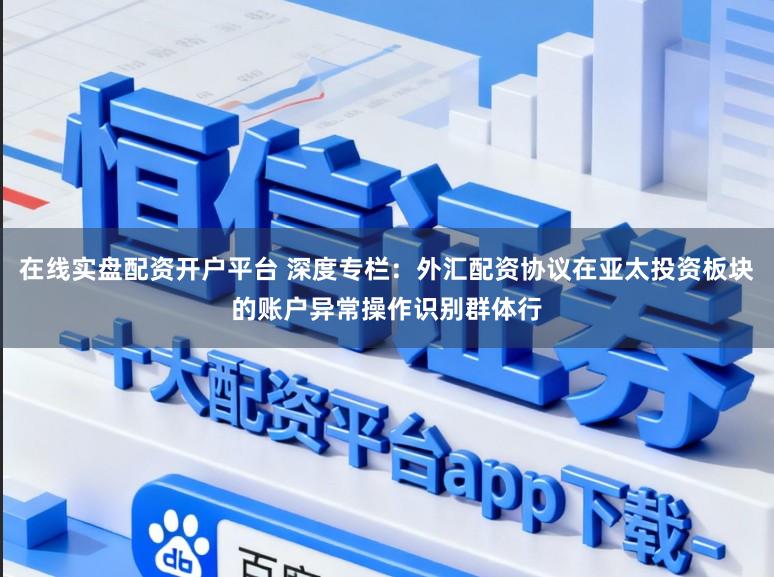 在线实盘配资开户平台 深度专栏：外汇配资协议在亚太投资板块的账户异常操作识别群体行