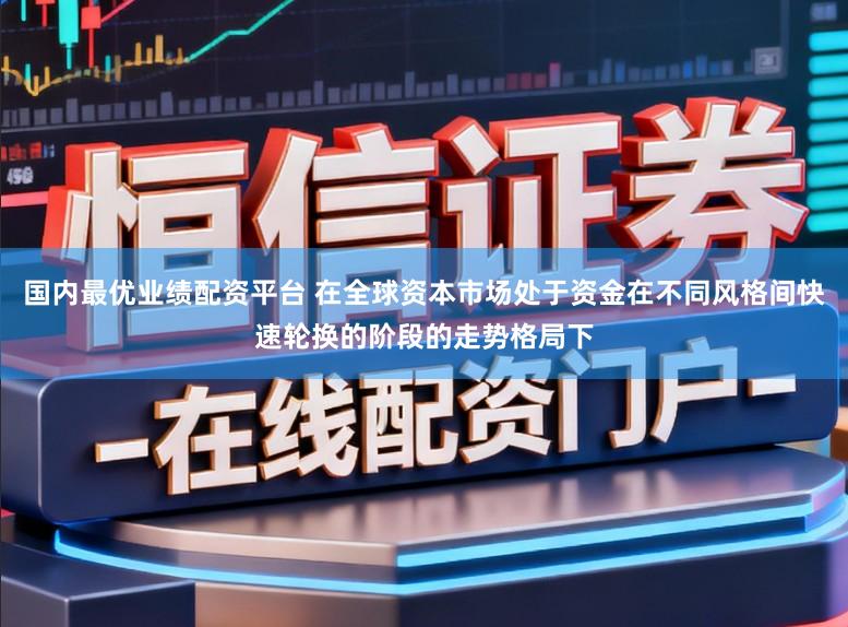 国内最优业绩配资平台 在全球资本市场处于资金在不同风格间快速轮换的阶段的走势格局下