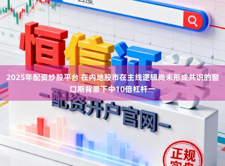 2025年配资炒股平台 在内地股市在主线逻辑尚未形成共识的窗口期背景下中10倍杠杆一