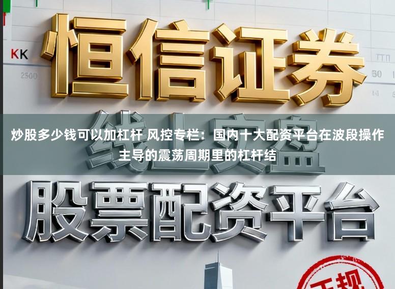 炒股多少钱可以加杠杆 风控专栏：国内十大配资平台在波段操作主导的震荡周期里的杠杆结