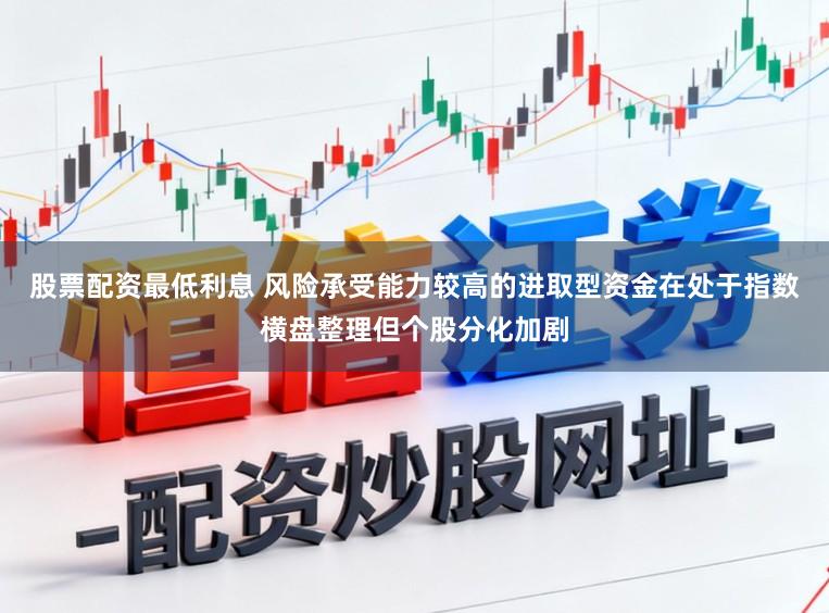 股票配资最低利息 风险承受能力较高的进取型资金在处于指数横盘整理但个股分化加剧