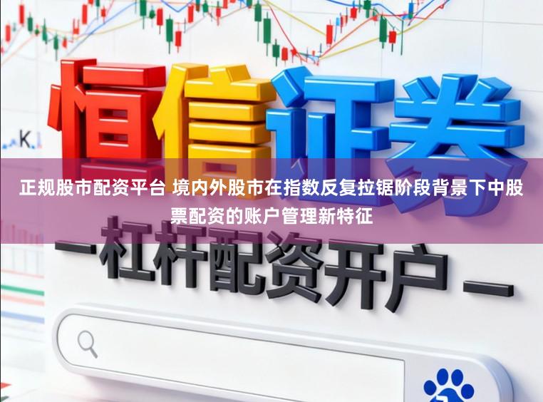 正规股市配资平台 境内外股市在指数反复拉锯阶段背景下中股票配资的账户管理新特征