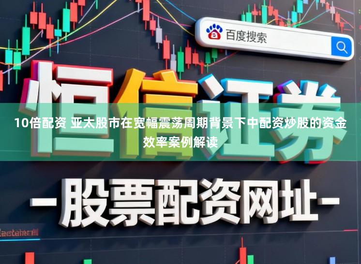 10倍配资 亚太股市在宽幅震荡周期背景下中配资炒股的资金效率案例解读