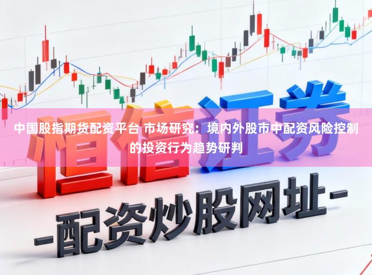 中国股指期货配资平台 市场研究：境内外股市中配资风险控制的投资行为趋势研判